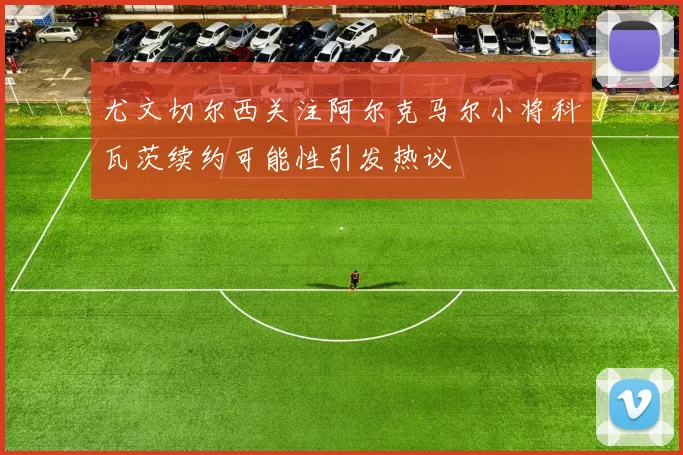 尤文切尔西关注阿尔克马尔小将科瓦茨续约可能性引发热议