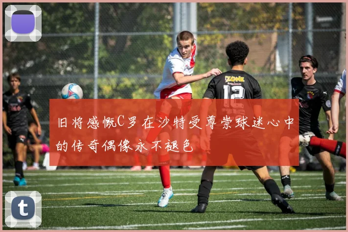 旧将感慨C罗在沙特受尊崇球迷心中的传奇偶像永不褪色