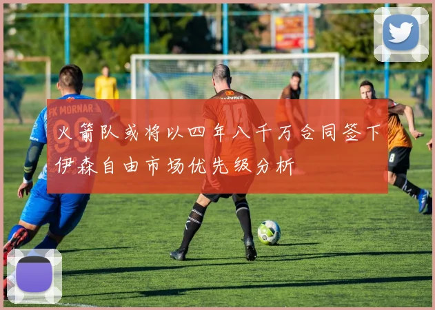火箭队或将以四年八千万合同签下伊森自由市场优先级分析