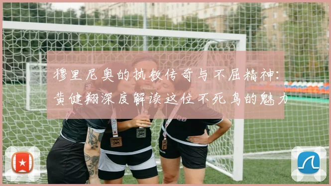 穆里尼奥的执教传奇与不屈精神：黄健翔深度解读这位不死鸟的魅力