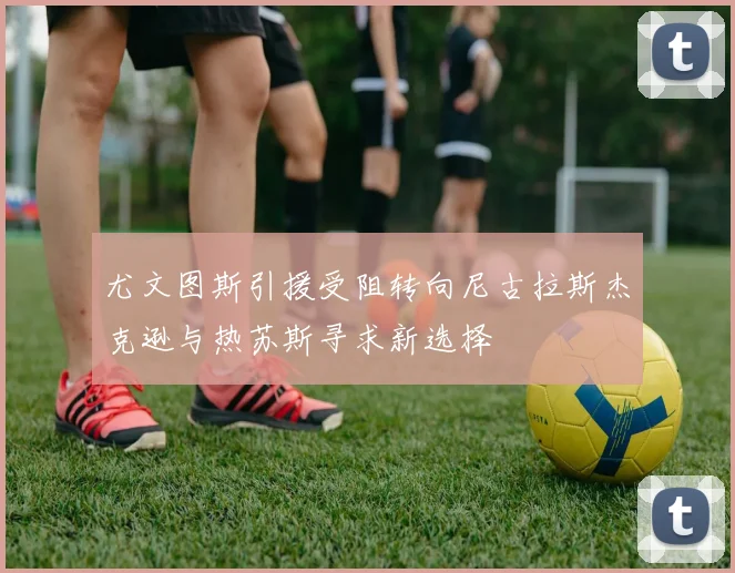 尤文图斯引援受阻转向尼古拉斯杰克逊与热苏斯寻求新选择