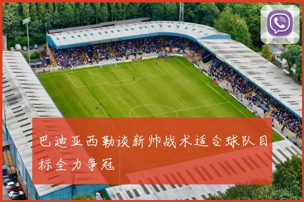 巴迪亚西勒谈新帅战术适合球队目标全力争冠