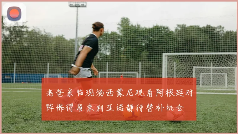 老爸亲临现场西蒙尼观看阿根廷对阵佛得角朱利亚诺静待替补机会