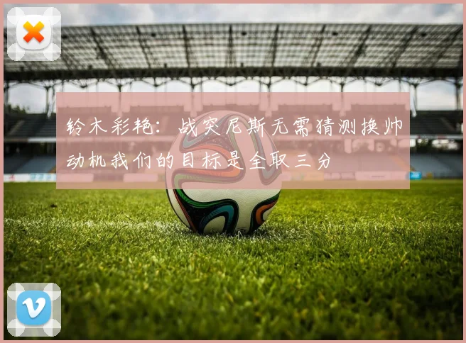 铃木彩艳：战突尼斯无需猜测换帅动机我们的目标是全取三分