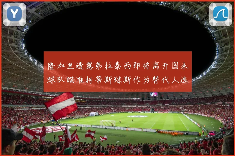 隆加里透露弗拉泰西即将离开国米球队瞄准柯蒂斯琼斯作为替代人选