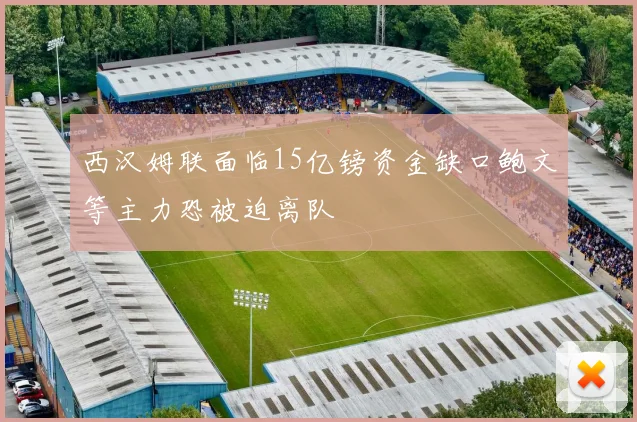 西汉姆联面临15亿镑资金缺口鲍文等主力恐被迫离队