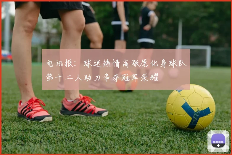 电讯报：球迷热情高涨愿化身球队第十二人助力争夺冠军荣耀