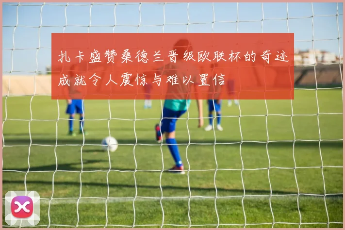 扎卡盛赞桑德兰晋级欧联杯的奇迹成就令人震惊与难以置信