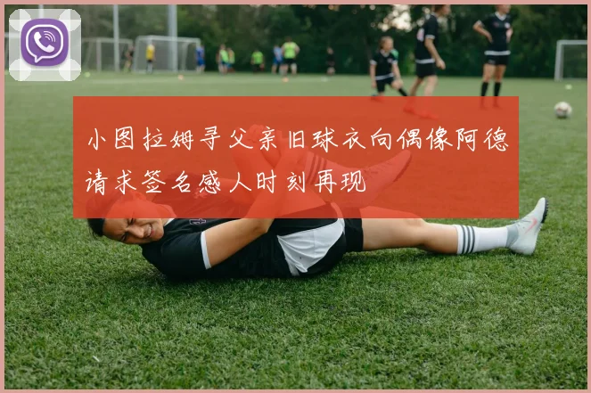 小图拉姆寻父亲旧球衣向偶像阿德请求签名感人时刻再现
