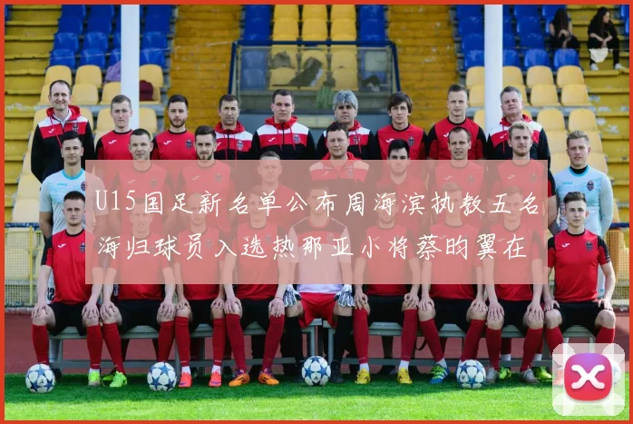 U15国足新名单公布周海滨执教五名海归球员入选热那亚小将蔡昀翼在列