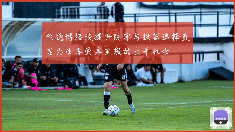 伦德博格谈提升防守与投篮选择直言无法享受库里般的出手机会