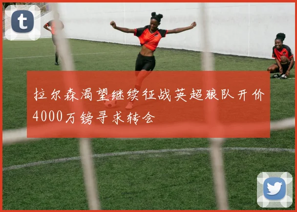 拉尔森渴望继续征战英超狼队开价4000万镑寻求转会