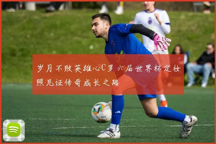 岁月不败英雄心C罗六届世界杯定妆照见证传奇成长之路