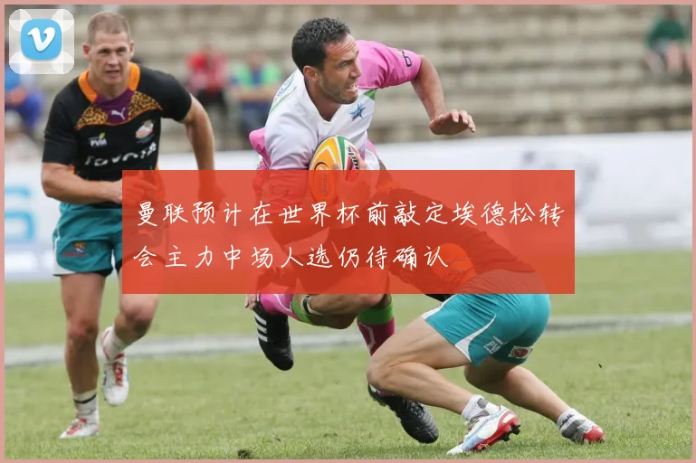 曼联预计在世界杯前敲定埃德松转会主力中场人选仍待确认