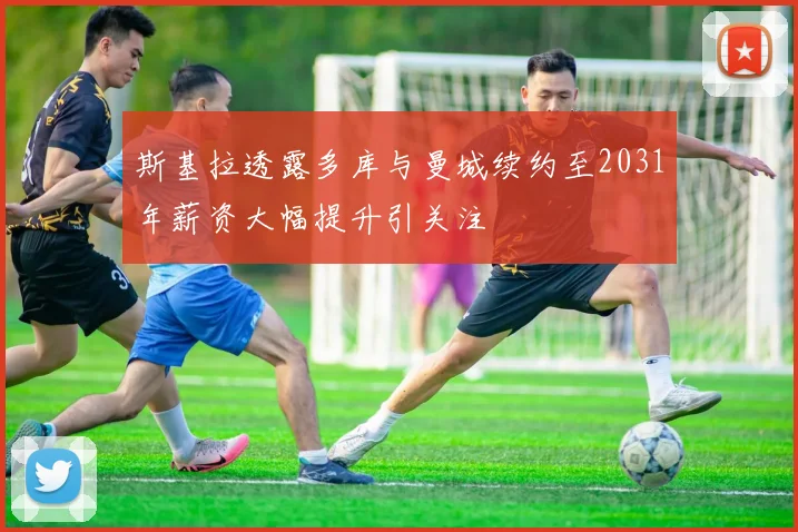 斯基拉透露多库与曼城续约至2031年薪资大幅提升引关注