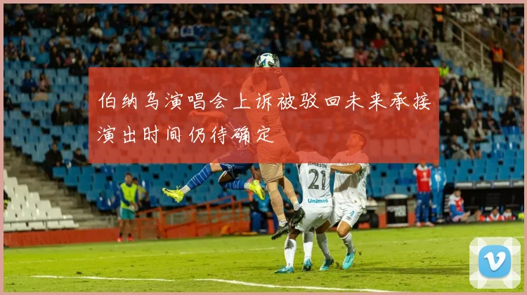 伯纳乌演唱会上诉被驳回未来承接演出时间仍待确定