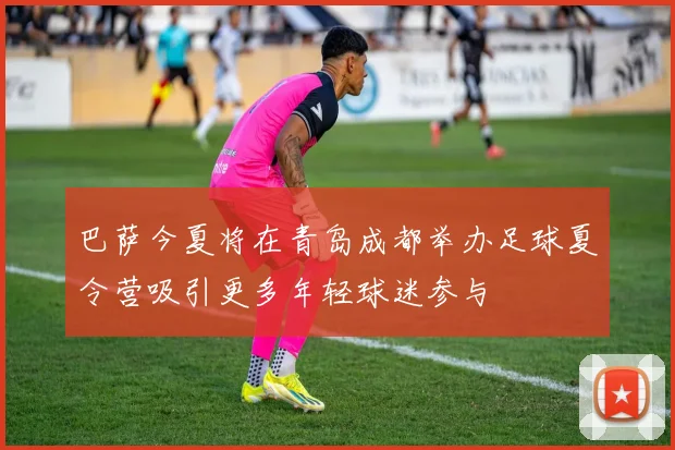 巴萨今夏将在青岛成都举办足球夏令营吸引更多年轻球迷参与