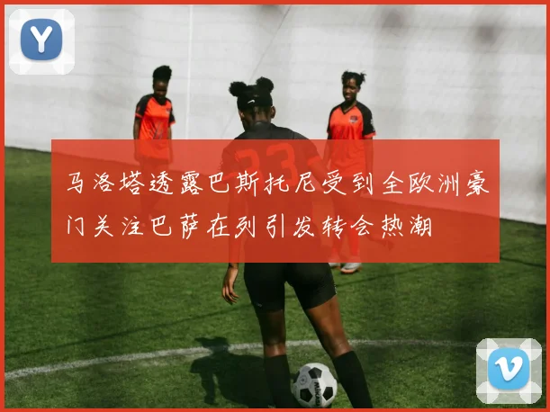 马洛塔透露巴斯托尼受到全欧洲豪门关注巴萨在列引发转会热潮