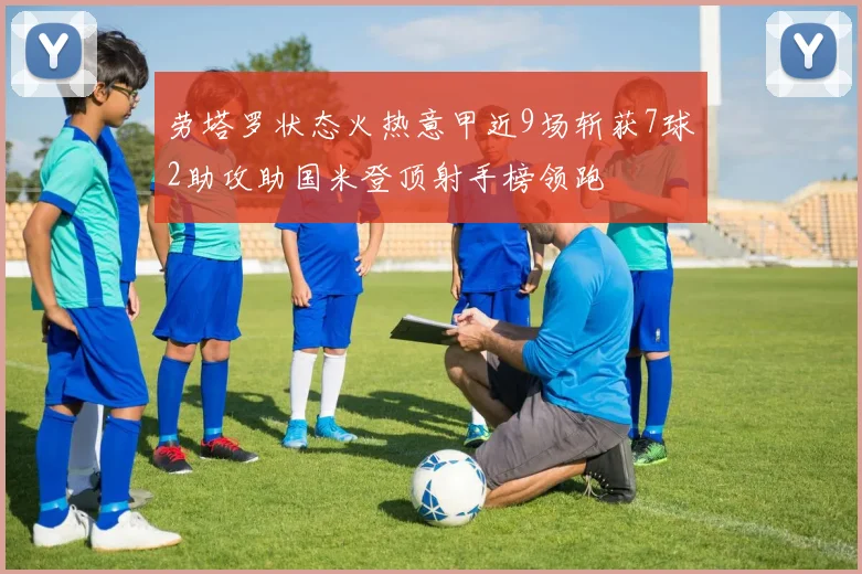 劳塔罗状态火热意甲近9场斩获7球2助攻助国米登顶射手榜领跑