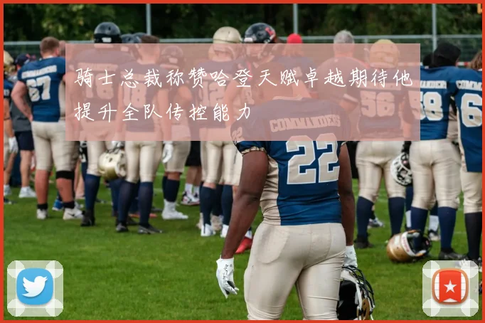 骑士总裁称赞哈登天赋卓越期待他提升全队传控能力